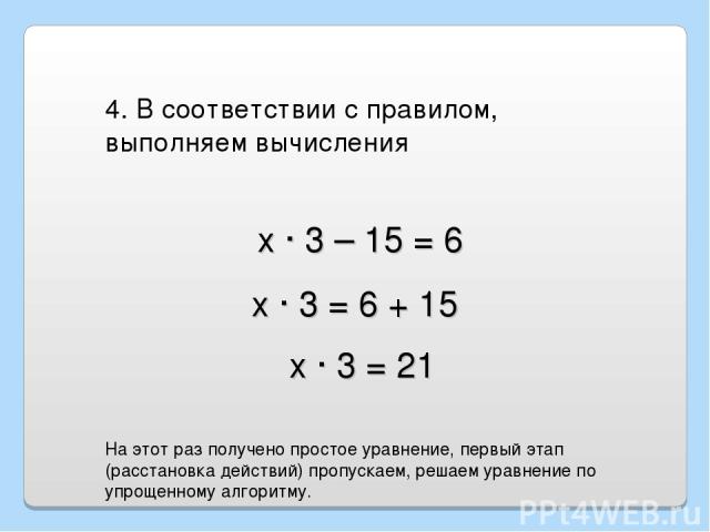 х · 3 – 15 = 6 4. В соответствии с правилом, выполняем вычисления х · 3 = 6 + 15 х · 3 = 21 На этот раз получено простое уравнение, первый этап (расстановка действий) пропускаем, решаем уравнение по упрощенному алгоритму.