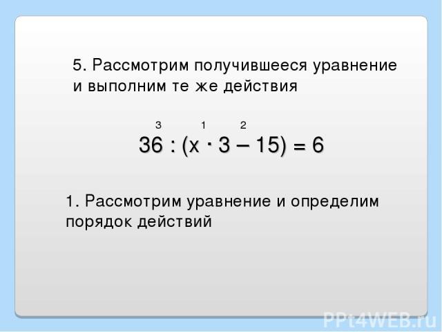 36 : (х · 3 – 15) = 6 5. Рассмотрим получившееся уравнение и выполним те же действия 1. Рассмотрим уравнение и определим порядок действий 1 2 3