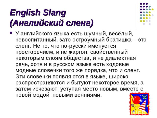 English Slang (Английский сленг) У английского языка есть шумный, весёлый, невоспитанный, зато остроумный братишка – это сленг. Не то, что по-русски именуется просторечием, и не жаргон, свойственный некоторым слоям общества, и не диалектная речь, хо…