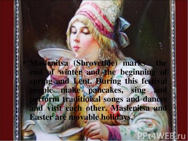 Maslenitsa (Shrovetide) marks the end of winter and the beginning of spring and Lent. During this festival people make pancakes, sing and perform traditional songs and dances and visit each other. Maslenitsa and Easter are movable holidays.
