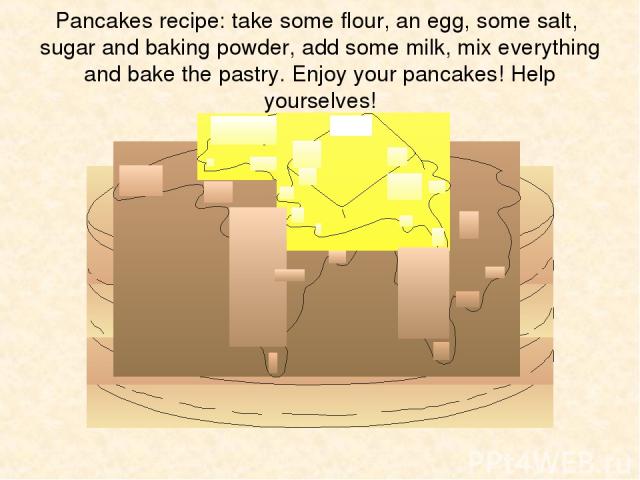 Pancakes recipe: take some flour, an egg, some salt, sugar and baking powder, add some milk, mix everything and bake the pastry. Enjoy your pancakes! Help yourselves!