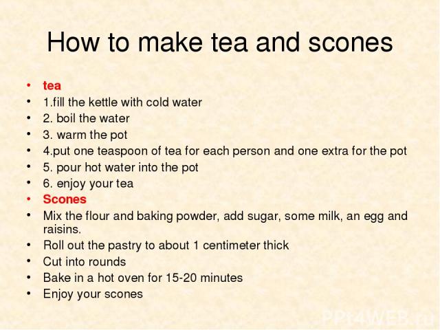 How to make tea and scones tea 1.fill the kettle with cold water 2. boil the water 3. warm the pot 4.put one teaspoon of tea for each person and one extra for the pot 5. pour hot water into the pot 6. enjoy your tea Scones Mix the flour and baking p…