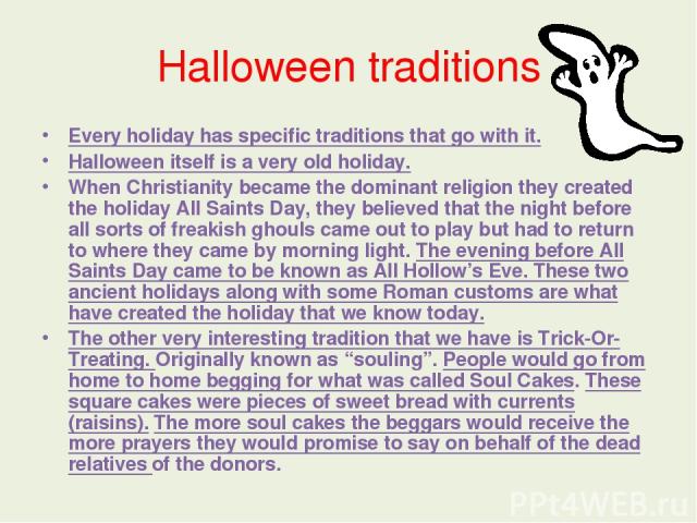 Halloween traditions Every holiday has specific traditions that go with it. Halloween itself is a very old holiday. When Christianity became the dominant religion they created the holiday All Saints Day, they believed that the night before all sorts…