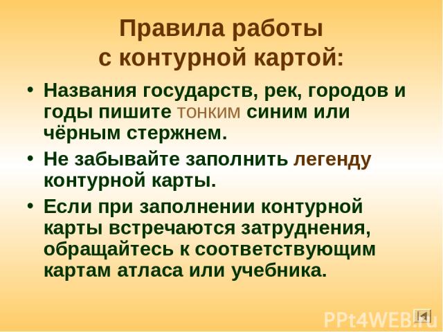 Правила работы с контурной картой: Названия государств, рек, городов и годы пишите тонким синим или чёрным стержнем. Не забывайте заполнить легенду контурной карты. Если при заполнении контурной карты встречаются затруднения, обращайтесь к соответст…