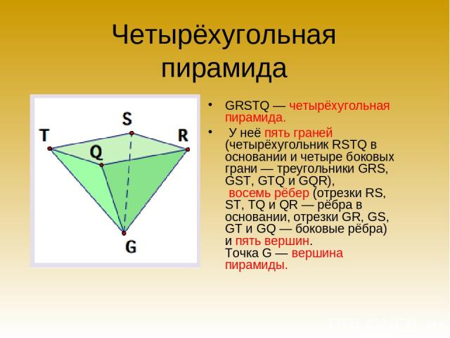 Четырёхугольная пирамида GRSTQ — четырёхугольная пирамида. У неё пять граней (четырёхугольник RSTQ в основании и четыре боковых грани — треугольники GRS, GST, GTQ и GQR), восемь рёбер (отрезки RS, ST, TQ и QR — рёбра в основании, отрезки GR, GS, GT …