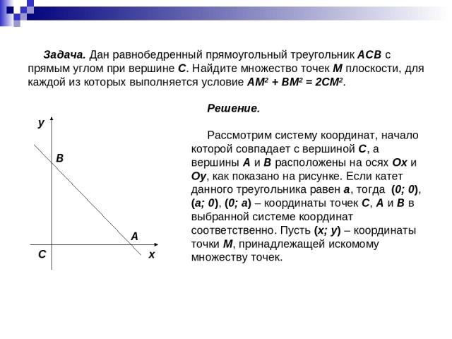 Задача. Дан равнобедренный прямоугольный треугольник ACB с прямым углом при вершине C. Найдите множество точек M плоскости, для каждой из которых выполняется условие AM2 + BM2 = 2CM2. Решение. Рассмотрим систему координат, начало которой совпадает с…