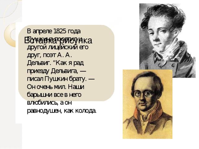 В апреле 1825 года Пушкина посетил и другой лицейский его друг, поэт А. А. Дельвиг. “Как я рад приезду Дельвига, — писал Пушкин брату. — Он очень мил. Наши барышни все в него влюбились, а он равнодушен, как колода.