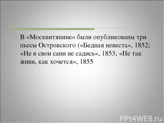 В «Москвитянине» были опубликованы три пьесы Островского («Бедная невеста», 1852; «Не в свои сани не садись», 1853; «Не так живи, как хочется», 1855