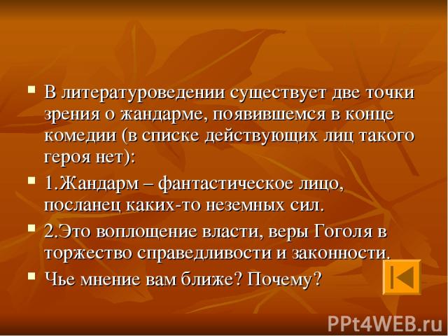 В литературоведении существует две точки зрения о жандарме, появившемся в конце комедии (в списке действующих лиц такого героя нет): 1.Жандарм – фантастическое лицо, посланец каких-то неземных сил. 2.Это воплощение власти, веры Гоголя в торжество сп…