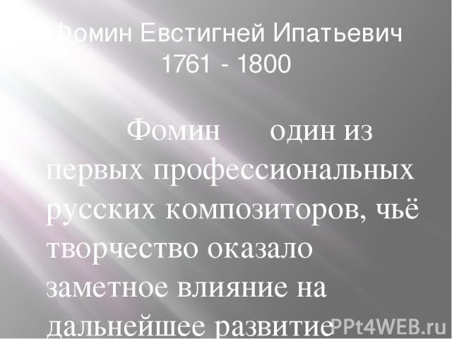 Фомин Евстигней Ипатьевич 1761 - 1800 Фомин ― один из первых профессиональных русских композиторов, чьё творчество оказало заметное влияние на дальнейшее развитие русской оперы. Наследие Фомина, однако, оставалось малоизвестным вплоть до середины XX…