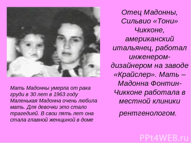 Отец Мадонны, Сильвио «Тони» Чикконе, американский итальянец, работал инженером-дизайнером на заводе «Крайслер». Мать – Мадонна Фонтин-Чикконе работала в местной клиники рентгенологом. Мать Мадонны умерла от рака груди в 30 лет в 1963 году Маленькая…