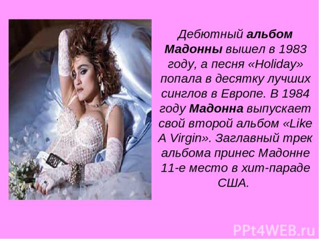 Дебютный альбом Мадонны вышел в 1983 году, а песня «Holiday» попала в десятку лучших синглов в Европе. В 1984 году Мадонна выпускает свой второй альбом «Like A Virgin». Заглавный трек альбома принес Мадонне 11-е место в хит-параде США.