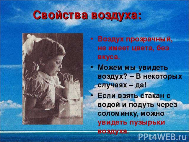 Свойства воздуха: Воздух прозрачный, не имеет цвета, без вкуса. Можем мы увидеть воздух? – В некоторых случаях – да! Если взять стакан с водой и подуть через соломинку, можно увидеть пузырьки воздуха.