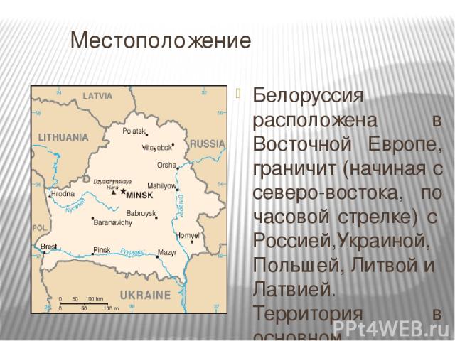 Местоположение Белоруссия расположена в Восточной Европе, граничит (начиная с северо-востока, по часовой стрелке) с Россией,Украиной, Польшей, Литвой и Латвией. Территория в основном равнинная с редкими возвышенностями, расположенными преимущественн…