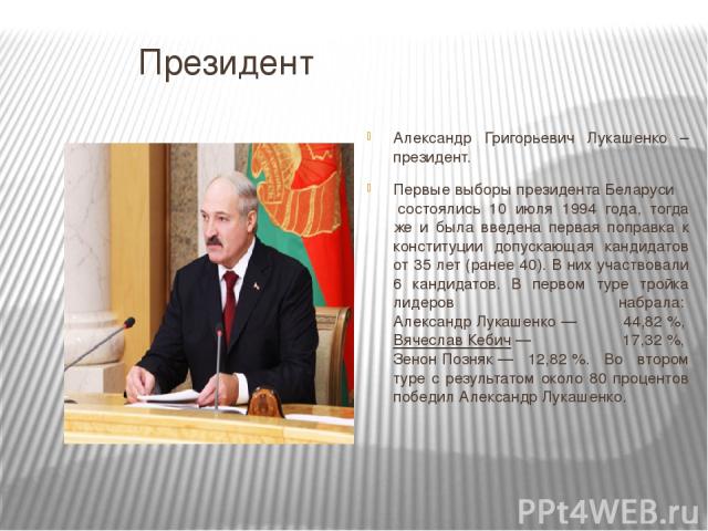 Президент Александр Григорьевич Лукашенко – президент. Первые выборы президента Беларуси состоялись 10 июля 1994 года, тогда же и была введена первая поправка к конституции допускающая кандидатов от 35 лет (ранее 40). В них участвовали 6 кандидатов.…