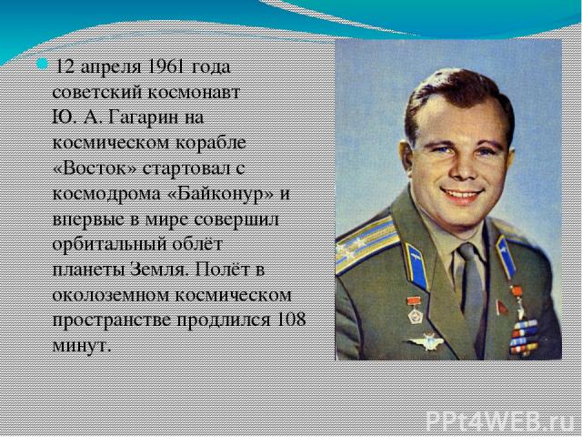 12 апреля 1961 года советский космонавт Ю. А. Гагарин на космическом корабле «Восток» стартовал с космодрома «Байконур» и впервые в мире совершил орбитальный облёт планеты Земля. Полёт в околоземном космическом пространстве продлился 108 минут.