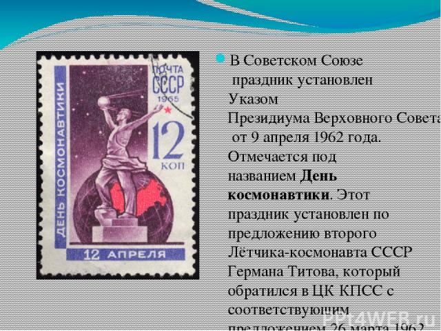 В Советском Союзе праздник установлен Указом Президиума Верховного Совета СССР от 9 апреля 1962 года. Отмечается под названием День космонавтики. Этот праздник установлен по предложению второго Лётчика-космонавта СССР Германа Титова, который обратил…