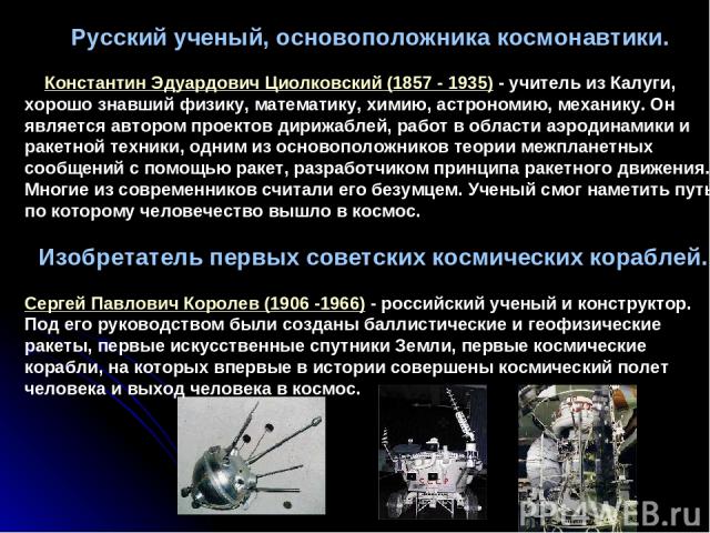 Русский ученый, основоположника космонавтики. Константин Эдуардович Циолковский (1857 - 1935) - учитель из Калуги, хорошо знавший физику, математику, химию, астрономию, механику. Он является автором проектов дирижаблей, работ в области аэродинамики …
