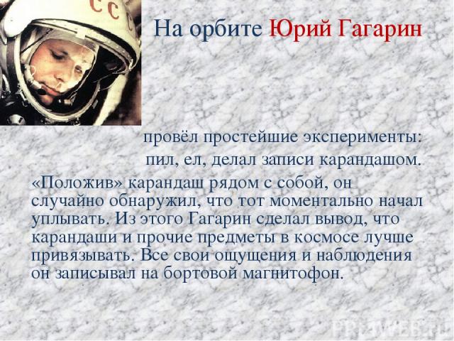 На орбите Юрий Гагарин провёл простейшие эксперименты: пил, ел, делал записи карандашом. «Положив» карандаш рядом с собой, он случайно обнаружил, что тот моментально начал уплывать. Из этого Гагарин сделал вывод, что карандаши и прочие предметы в ко…