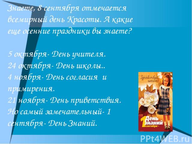 Знаете, 8 сентября отмечается всемирный день Красоты. А какие еще осенние праздники вы знаете? 5 октября- День учителя. 24 октября- День школы.. 4 ноября- День согласия и примирения. 21 ноября- День приветствия. Но самый замечательный- 1 сентября- Д…