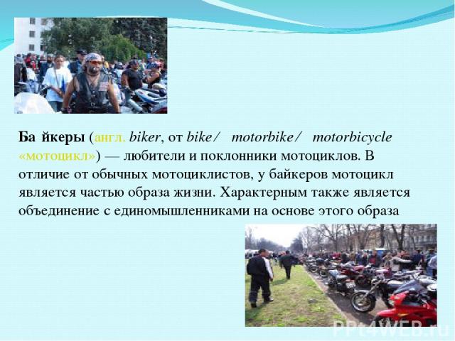 Ба йкеры (англ. biker, от bike ← motorbike ← motorbicycle «мотоцикл») — любители и поклонники мотоциклов. В отличие от обычных мотоциклистов, у байкеров мотоцикл является частью образа жизни. Характерным также является объединение с единомышленникам…