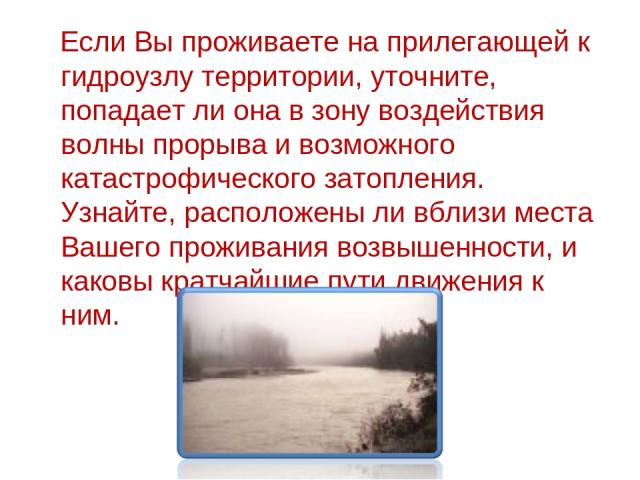 Если Вы проживаете на прилегающей к гидроузлу территории, уточните, попадает ли она в зону воздействия волны прорыва и возможного катастрофического затопления. Узнайте, расположены ли вблизи места Вашего проживания возвышенности, и каковы кратчайшие…