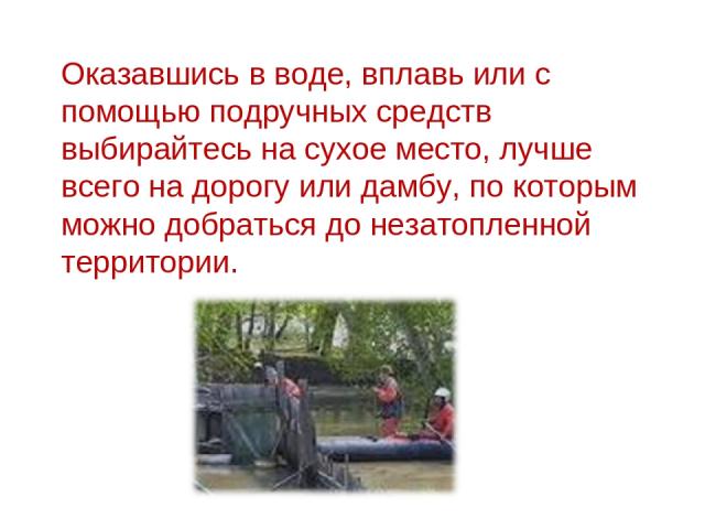 Оказавшись в воде, вплавь или с помощью подручных средств выбирайтесь на сухое место, лучше всего на дорогу или дамбу, по которым можно добраться до незатопленной территории.