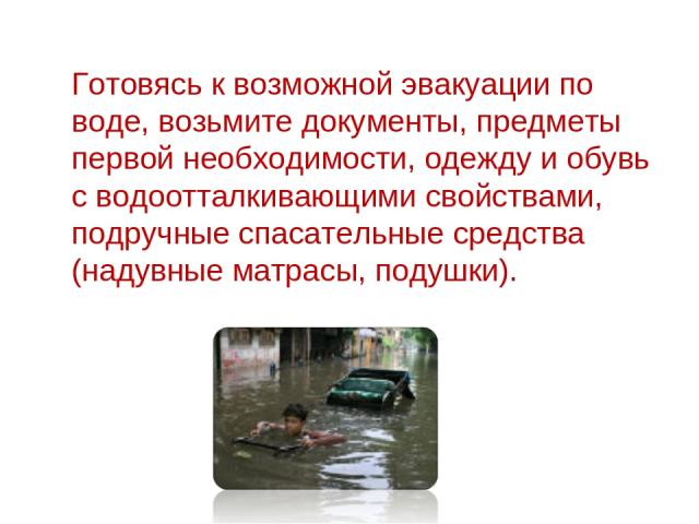 Готовясь к возможной эвакуации по воде, возьмите документы, предметы первой необходимости, одежду и обувь с водоотталкивающими свойствами, подручные спасательные средства (надувные матрасы, подушки).