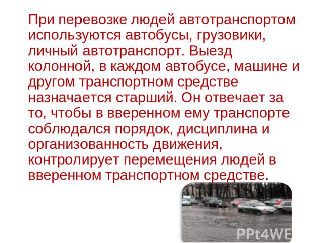 При перевозке людей автотранспортом используются автобусы, грузовики, личный автотранспорт. Выезд колонной, в каждом автобусе, машине и другом транспортном средстве назначается старший. Он отвечает за то, чтобы в вверенном ему транспорте соблюдался …