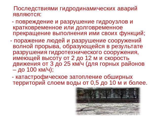   Последствиями гидродинамических аварий являются: - повреждение и разрушение гидроузлов и кратковременное или долговременное прекращение выполнения ими своих функций; - поражение людей и разрушение сооружений волной прорыва, образующейся в результа…