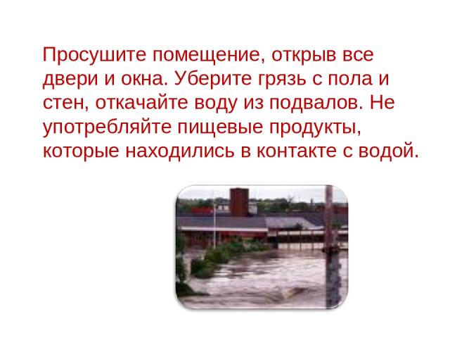 Просушите помещение, открыв все двери и окна. Уберите грязь с пола и стен, откачайте воду из подвалов. Не употребляйте пищевые продукты, которые находились в контакте с водой.