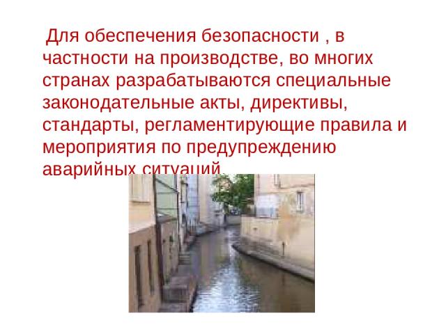 Для обеспечения безопасности , в частности на производстве, во многих странах разрабатываются специальные законодательные акты, директивы, стандарты, регламентирующие правила и мероприятия по предупреждению аварийных ситуаций.