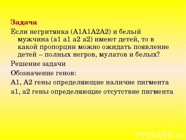 Задача Если негритянка (A1A1A2A2) и белый мужчина (a1 a1 a2 a2) имеют детей, то в какой пропорции можно ожидать появление детей – полных негров, мулатов и белых? Решение задачи Обозначение генов: А1, А2 гены определяющие наличие пигмента а1, а2 гены…