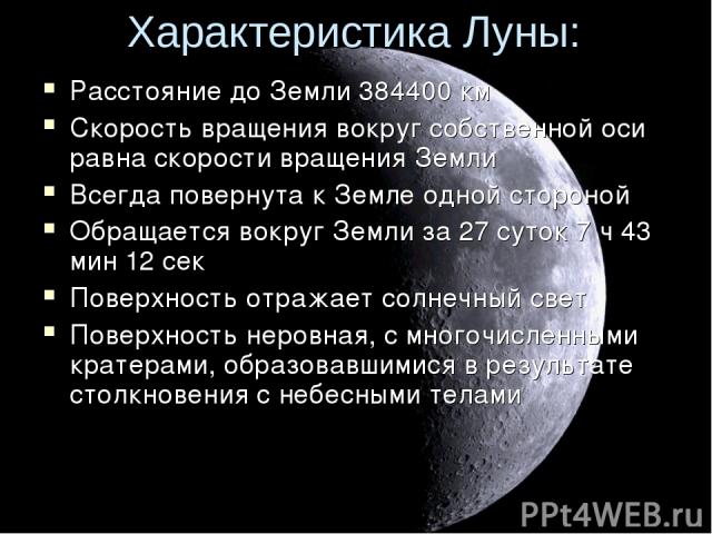 Характеристика Луны: Расстояние до Земли 384400 км Скорость вращения вокруг собственной оси равна скорости вращения Земли Всегда повернута к Земле одной стороной Обращается вокруг Земли за 27 суток 7 ч 43 мин 12 сек Поверхность отражает солнечный св…