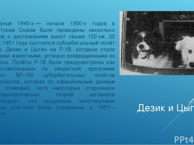 Дезик и Цыган В конце 1940-х — начале 1950-х годов в Советском Союзе были проведены несколько пусков с достижением высот свыше 100 км. 22 июля 1951 года состоялся суборбитальный полёт собак Дезик и Цыган на Р-1В, которые стали первыми животными, усп…