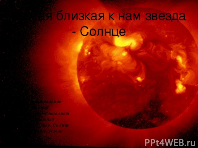Самая близкая к нам звезда - Солнце Солнце - центральное тело Солнечной системы - представляет собой раскалённый плазменный шар. Солнце - ближайшая к Земле звезда.