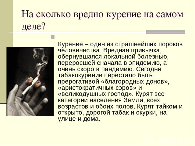 На сколько вредно курение на самом деле? Курение – один из страшнейших пороков человечества. Вредная привычка, обернувшаяся локальной болезнью, переросшей сначала в эпидемию, а очень скоро в пандемию. Сегодня табакокурение перестало быть прерогативо…