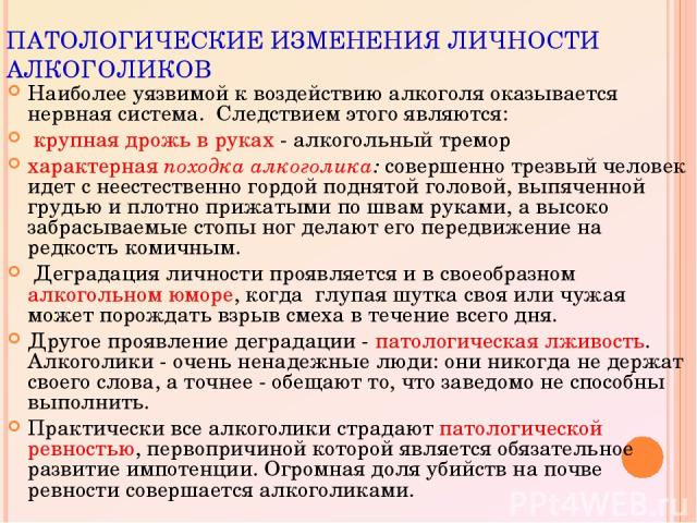 ПАТОЛОГИЧЕСКИЕ ИЗМЕНЕНИЯ ЛИЧНОСТИ АЛКОГОЛИКОВ Наиболее уязвимой к воздействию алкоголя оказывается нервная система. Следствием этого являются: крупная дрожь в руках - алкогольный тремор характерная походка алкоголика: cовершенно трезвый человек идет…