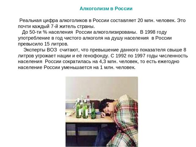 Алкоголизм в России Реальная цифра алкоголиков в России составляет 20 млн. человек. Это почти каждый 7-й житель страны. До 50-ти % населения России алкоголизированы. В 1998 году употребление в год чистого алкоголя на душу населения в России превысил…
