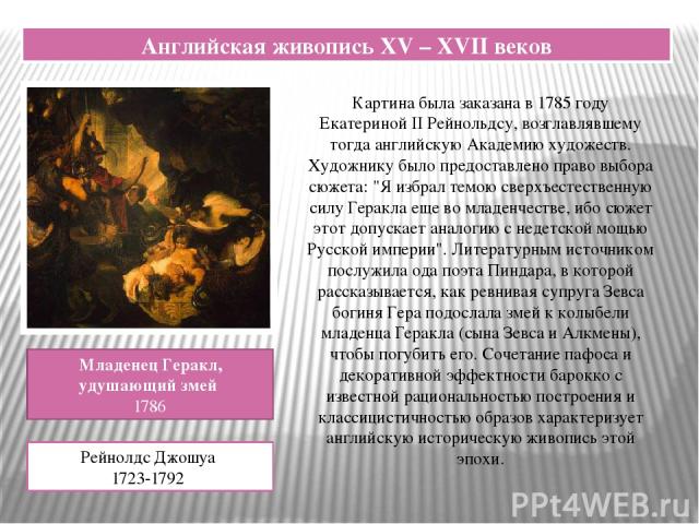 Английская живопись XV – XVII веков Младенец Геракл, удушающий змей 1786 Рейнолдс Джошуа 1723-1792 Картина была заказана в 1785 году Екатериной II Рейнольдсу, возглавлявшему тогда английскую Академию художеств. Художнику было предоставлено право выб…