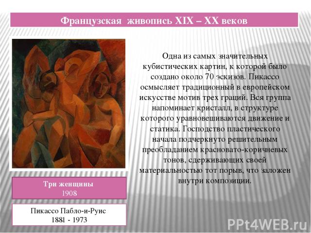 Французская живопись XIX – XX веков Три женщины 1908 Пикассо Пабло-и-Руис 1881 - 1973 Одна из самых значительных кубистических картин, к которой было создано около 70 эскизов. Пикассо осмысляет традиционный в европейском искусстве мотив трех граций.…