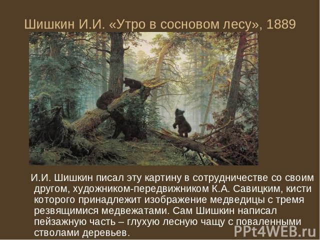 Шишкин И.И. «Утро в сосновом лесу», 1889 И.И. Шишкин писал эту картину в сотрудничестве со своим другом, художником-передвижником К.А. Савицким, кисти которого принадлежит изображение медведицы с тремя резвящимися медвежатами. Сам Шишкин написал пей…