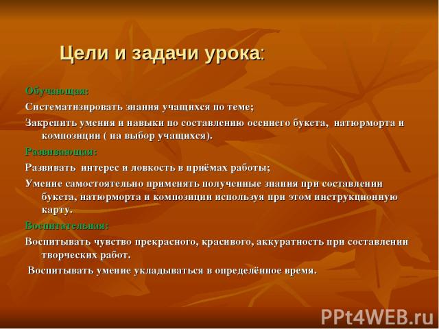 Цели и задачи урока: Обучающая: Систематизировать знания учащихся по теме; Закрепить умения и навыки по составлению осеннего букета, натюрморта и композиции ( на выбор учащихся). Развивающая: Развивать интерес и ловкость в приёмах работы; Умение сам…