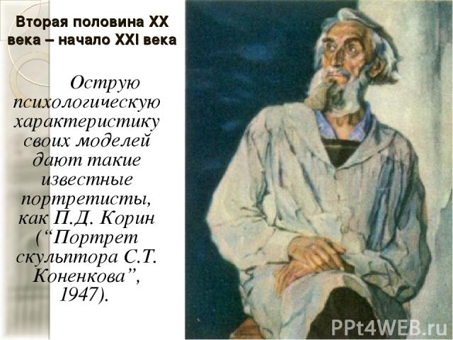 Вторая половина XX века – начало XXI века Острую психологическую характеристику своих моделей дают такие известные портретисты, как П.Д. Корин (“Портрет скульптора С.Т. Коненкова”, 1947).