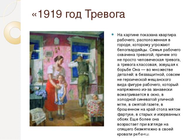 «1919 год Тревога На картине показана квартира рабочего, расположенная в городе, которому угрожают белогвардейцы. Семья рабочего охвачена тревогой, причем это не просто человеческая тревога, а тревога классовая, зовущая к борьбе Она — во множестве д…