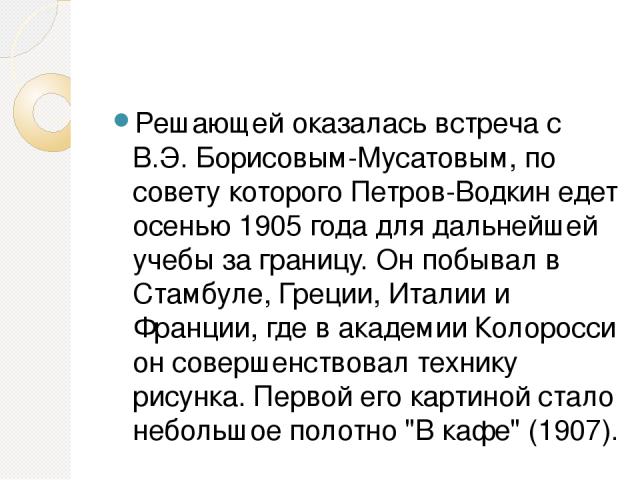 Решающей оказалась встреча с В.Э. Борисовым-Мусатовым, по совету которого Петров-Водкин едет осенью 1905 года для дальнейшей учебы за границу. Он побывал в Стамбуле, Греции, Италии и Франции, где в академии Колоросси он совершенствовал технику рисун…