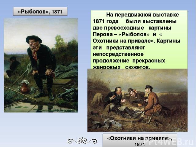 На передвижной выставке 1871 года были выставлены две превосходные картины Перова – «Рыболов» и « Охотники на привале». Картины эти представляют непосредственное продолжение прекрасных жанровых сюжетов. «Рыболов», 1871 «Охотники на привале», 1871
