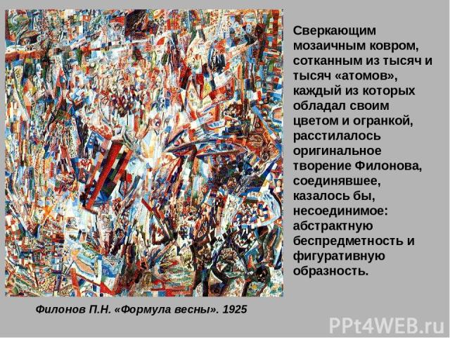 Филонов П.Н. «Формула весны». 1925 Сверкающим мозаичным ковром, сотканным из тысяч и тысяч «атомов», каждый из которых обладал своим цветом и огранкой, расстилалось оригинальное творение Филонова, соединявшее, казалось бы, несоединимое: абстрактную …