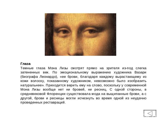 Глаза Темные глаза Мона Лизы смотрят прямо на зрителя из-под слегка затененных век. По эмоциональному выражению художника Вазари (биографа Леонардо), «ее брови, благодаря каждому вырастающему из кожи волоску, показанному художником, невозможно было …