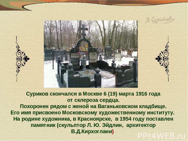 Суриков скончался в Москве 6 (19) марта 1916 года от склероза сердца. Похоронен рядом с женой на Ваганьковском кладбище. Его имя присвоено Московскому художественному институту. На родине художника, в Красноярске, в 1954 году поставлен памятник (ску…
